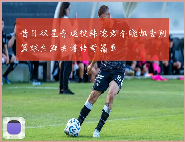 昔日双星齐退役韩德君李晓旭告别篮球生涯共谱传奇篇章
