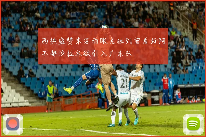 西热盛赞朱芳雨眼光独到曾看好阿不都沙拉木欲引入广东队