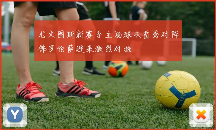 尤文图斯新赛季主场球衣首秀对阵佛罗伦萨迎来激烈对抗