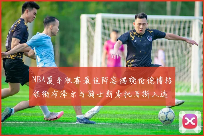 NBA夏季联赛最佳阵容揭晓伦德博格领衔布泽尔与骑士新秀托马斯入选