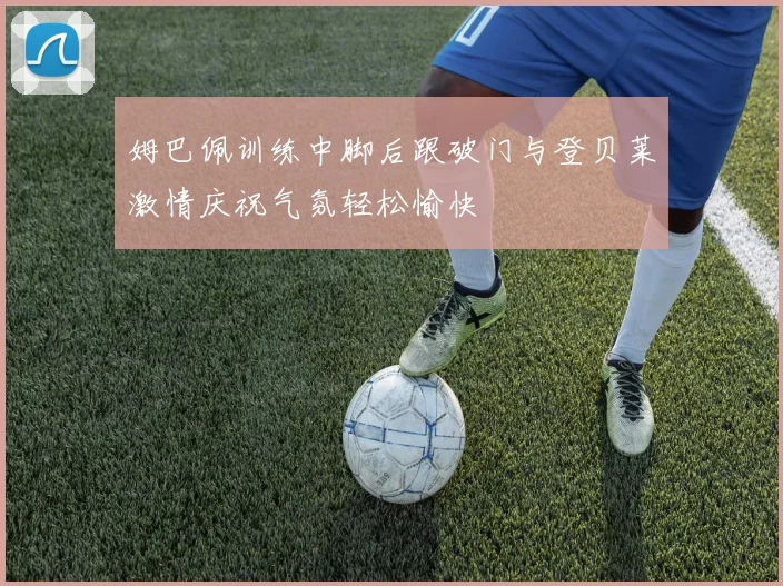姆巴佩训练中脚后跟破门与登贝莱激情庆祝气氛轻松愉快