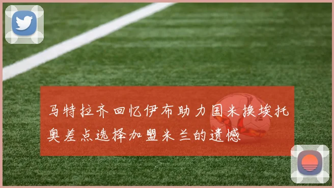 马特拉齐回忆伊布助力国米换埃托奥差点选择加盟米兰的遗憾