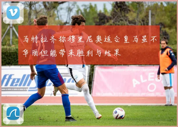 马特拉齐称穆里尼奥适合皇马虽不华丽但能带来胜利与结果