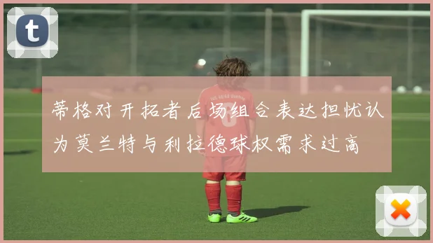 蒂格对开拓者后场组合表达担忧认为莫兰特与利拉德球权需求过高