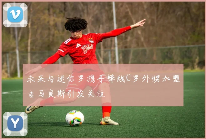 未来与迷你罗携手锋线C罗外甥加盟吉马良斯引发关注