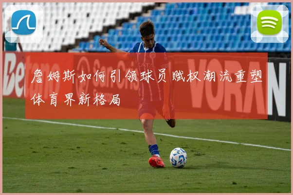 詹姆斯如何引领球员赋权潮流重塑体育界新格局