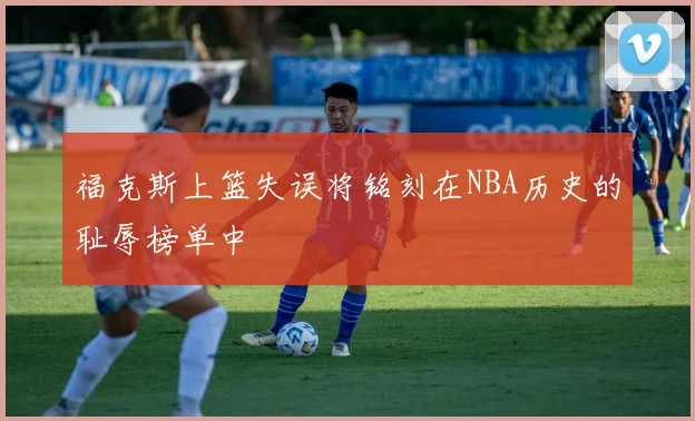 福克斯上篮失误将铭刻在NBA历史的耻辱榜单中