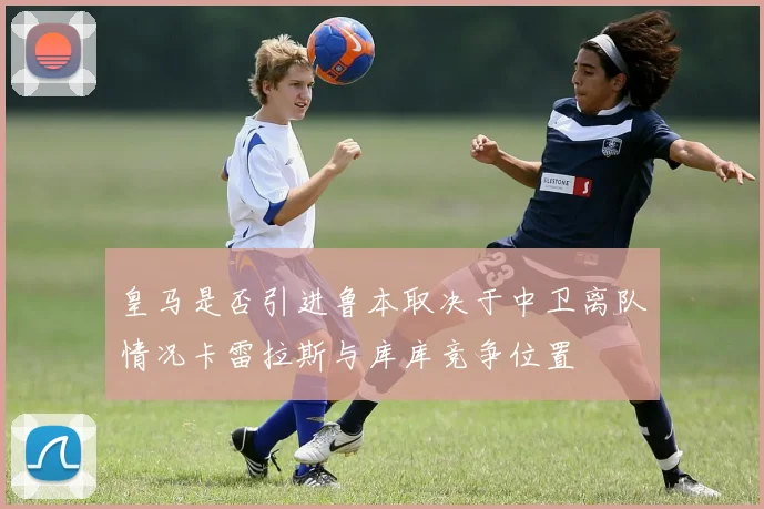 皇马是否引进鲁本取决于中卫离队情况卡雷拉斯与库库竞争位置