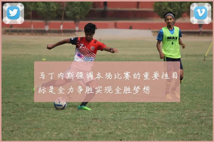 马丁内斯强调本场比赛的重要性目标是全力争胜实现全胜梦想