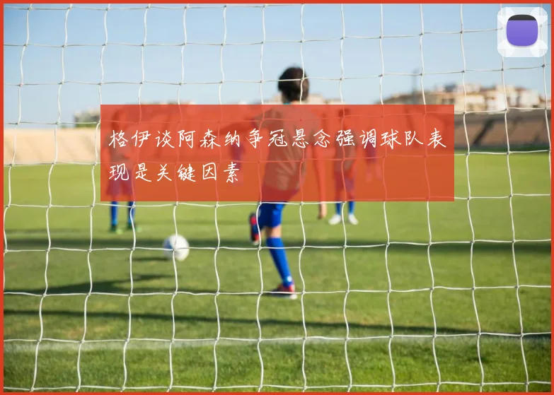 格伊谈阿森纳争冠悬念强调球队表现是关键因素