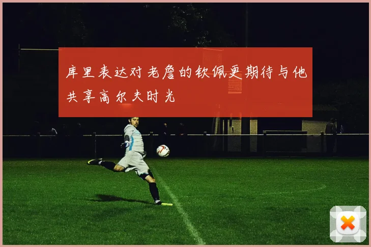 库里表达对老詹的钦佩更期待与他共享高尔夫时光