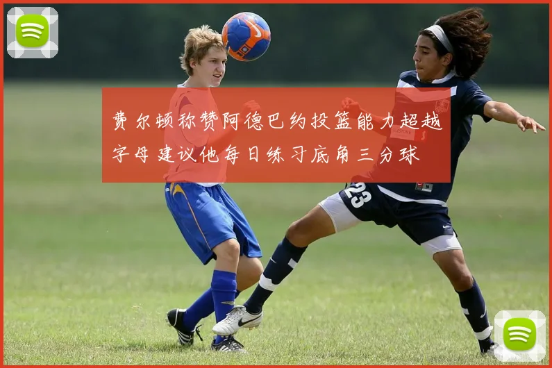 费尔顿称赞阿德巴约投篮能力超越字母建议他每日练习底角三分球