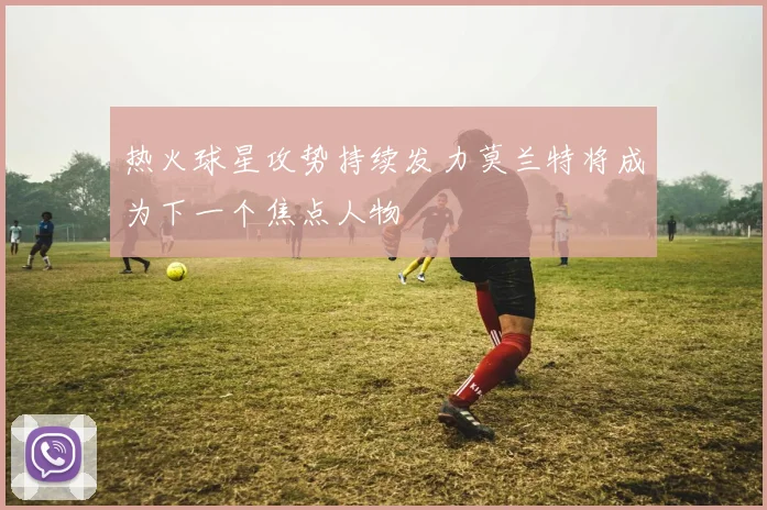 热火球星攻势持续发力莫兰特将成为下一个焦点人物