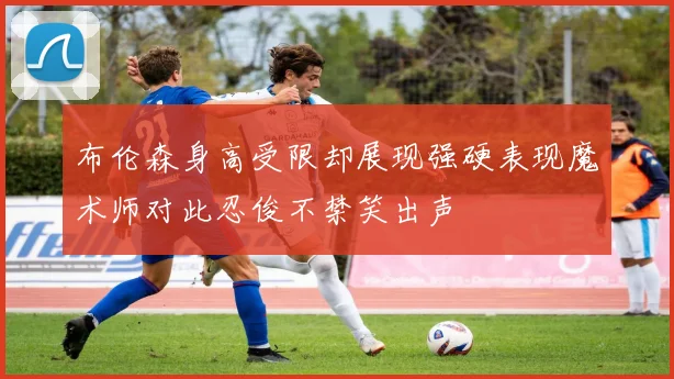 布伦森身高受限却展现强硬表现魔术师对此忍俊不禁笑出声