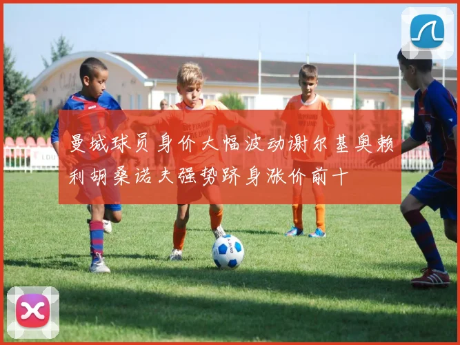 曼城球员身价大幅波动谢尔基奥赖利胡桑诺夫强势跻身涨价前十