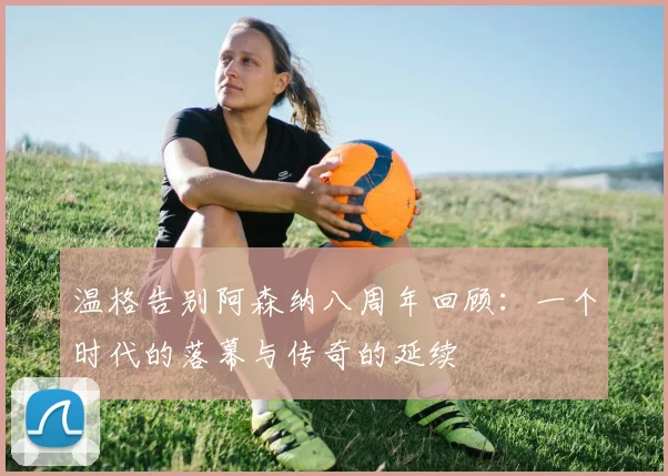 温格告别阿森纳八周年回顾：一个时代的落幕与传奇的延续