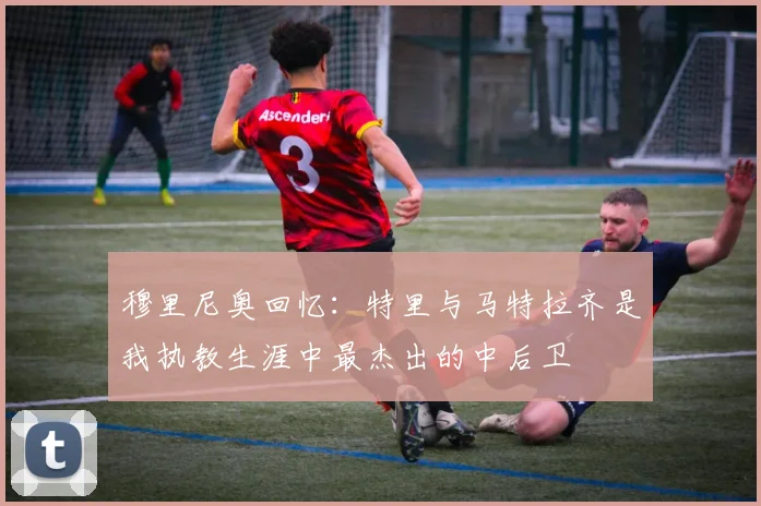 穆里尼奥回忆：特里与马特拉齐是我执教生涯中最杰出的中后卫