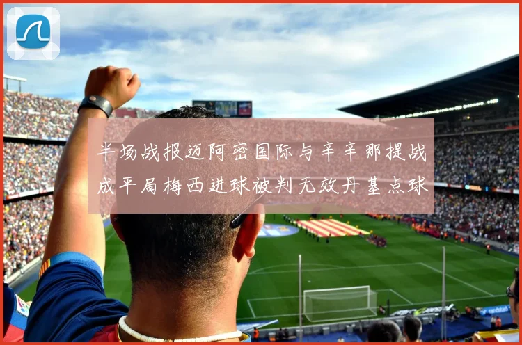 半场战报迈阿密国际与辛辛那提战成平局梅西进球被判无效丹基点球扳平比分